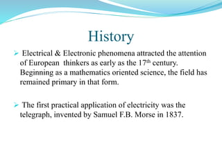 History
 Electrical & Electronic phenomena attracted the attention
of European thinkers as early as the 17th century.
Beginning as a mathematics oriented science, the field has
remained primary in that form.
 The first practical application of electricity was the
telegraph, invented by Samuel F.B. Morse in 1837.
 