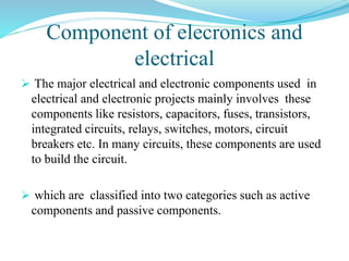 Component of elecronics and
electrical
 The major electrical and electronic components used in
electrical and electronic projects mainly involves these
components like resistors, capacitors, fuses, transistors,
integrated circuits, relays, switches, motors, circuit
breakers etc. In many circuits, these components are used
to build the circuit.
 which are classified into two categories such as active
components and passive components.
 