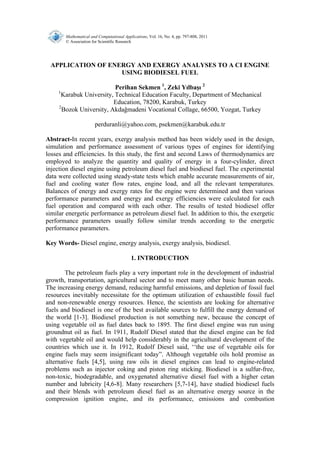 Mathematical and Computational Applications, Vol. 16, No. 4, pp. 797-808, 2011 
© Association for Scientific Research 
APPLICATION OF ENERGY AND EXERGY ANALYSES TO A CI ENGINE 
USING BIODIESEL FUEL 
Perihan Sekmen 1, Zeki Yılbaşı 2 
1Karabuk University, Technical Education Faculty, Department of Mechanical 
Education, 78200, Karabuk, Turkey 
2Bozok University, Akdağmadeni Vocational Collage, 66500, Yozgat, Turkey 
perduranli@yahoo.com, psekmen@karabuk.edu.tr 
Abstract-In recent years, exergy analysis method has been widely used in the design, 
simulation and performance assessment of various types of engines for identifying 
losses and efficiencies. In this study, the first and second Laws of thermodynamics are 
employed to analyze the quantity and quality of energy in a four-cylinder, direct 
injection diesel engine using petroleum diesel fuel and biodiesel fuel. The experimental 
data were collected using steady-state tests which enable accurate measurements of air, 
fuel and cooling water flow rates, engine load, and all the relevant temperatures. 
Balances of energy and exergy rates for the engine were determined and then various 
performance parameters and energy and exergy efficiencies were calculated for each 
fuel operation and compared with each other. The results of tested biodiesel offer 
similar energetic performance as petroleum diesel fuel. In addition to this, the exergetic 
performance parameters usually follow similar trends according to the energetic 
performance parameters. 
Key Words- Diesel engine, energy analysis, exergy analysis, biodiesel. 
1. INTRODUCTION 
The petroleum fuels play a very important role in the development of industrial 
growth, transportation, agricultural sector and to meet many other basic human needs. 
The increasing energy demand, reducing harmful emissions, and depletion of fossil fuel 
resources inevitably necessitate for the optimum utilization of exhaustible fossil fuel 
and non-renewable energy resources. Hence, the scientists are looking for alternative 
fuels and biodiesel is one of the best available sources to fulfill the energy demand of 
the world [1-3]. Biodiesel production is not something new, because the concept of 
using vegetable oil as fuel dates back to 1895. The first diesel engine was run using 
groundnut oil as fuel. In 1911, Rudolf Diesel stated that the diesel engine can be fed 
with vegetable oil and would help considerably in the agricultural development of the 
countries which use it. In 1912, Rudolf Diesel said, ‘‘the use of vegetable oils for 
engine fuels may seem insignificant today”. Although vegetable oils hold promise as 
alternative fuels [4,5], using raw oils in diesel engines can lead to engine-related 
problems such as injector coking and piston ring sticking. Biodiesel is a sulfur-free, 
non-toxic, biodegradable, and oxygenated alternative diesel fuel with a higher cetan 
number and lubricity [4,6-8]. Many researchers [5,7-14], have studied biodiesel fuels 
and their blends with petroleum diesel fuel as an alternative energy source in the 
compression ignition engine, and its performance, emissions and combustion 
 