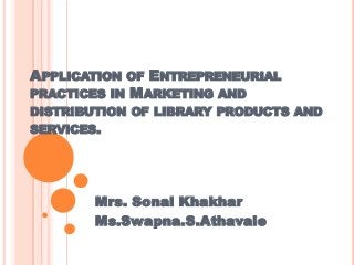 APPLICATION

OF ENTREPRENEURIAL
PRACTICES IN MARKETING AND
DISTRIBUTION OF LIBRARY PRODUCTS AND
SERVICES.

Mrs. Sonal Khakhar
Ms.Swapna.S.Athavale

 