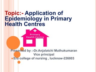 Topic:- Application of
Epidemiology in Primary
Health Centres
Presented by :-Dr.Anjalatchi Muthukumaran
Vice principal
Era college of nursing , lucknow-226003
 