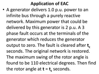 • A generator delivers 1.0 p.u. power to an
infinite bus through a purely reactive
network. Maximum power that could be
delivered by this generator is 2 p.u. A 3
phase fault occurs at the terminals of the
generator which reduces the generator
output to zero. The fault is cleared after tc
seconds. The original network is restored.
The maximum swing of the rotor angle is
found to be 110 electrical degrees. Then find
the rotor angle at t = tc seconds.
Application of EAC
 