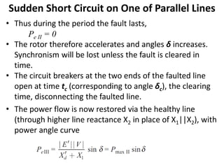 • Thus during the period the fault lasts,
Pe II = 0
• The rotor therefore accelerates and angles δ increases.
Synchronism will be lost unless the fault is cleared in
time.
• The circuit breakers at the two ends of the faulted line
open at time tc (corresponding to angle δc), the clearing
time, disconnecting the faulted line.
• The power flow is now restored via the healthy line
(through higher line reactance X2 in place of X1||X2), with
power angle curve
Sudden Short Circuit on One of Parallel Lines
 
