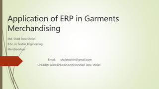 Application of ERP in Garments
Merchandising
Md. Shad Ibna Shoiel
B.Sc. in Textile Engineering
Merchandiser
Email: shoieloshin@gmail.com
LinkedIn: www.linkedin.com/in/shad-ibna-shoiel
 