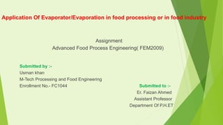 Application Of Evaporator/Evaporation in food processing or in food industry
Assignment
Advanced Food Process Engineering( FEM2009)
Submitted by :-
Usman khan
M-Tech Processing and Food Engineering
Enrollment No.- FC1044 Submitted to :-
Er. Faizan Ahmed
Assistant Professor
Department Of P.H.ET
 