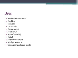  Telecommunications
 Banking
 Finance
 Insurance
 Government
 Healthcare
 Manufacturing
 Retail
 Higher education
 Market research
 Consumer packaged goods.
Uses
 