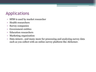 Applications
• SPSS is used by market researcher
• Health researchers
• Survey companies
• Government entities
• Education researchers
• Marketing organization
• Data miners , and many more for processing and analyzing survey data
such as you collect with an online survey platform like Alchemer.
 