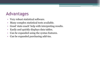 Advantages
• Very robust statistical software.
• Many complex statistical tests available.
• Good ‘stats coach’ help with interpreting results.
• Easily and quickly displays data tables.
• Can be expanded using the syntax features.
• Can be expanded purchasing add-ins.
 