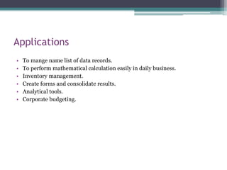 Applications
• To mange name list of data records.
• To perform mathematical calculation easily in daily business.
• Inventory management.
• Create forms and consolidate results.
• Analytical tools.
• Corporate budgeting.
 