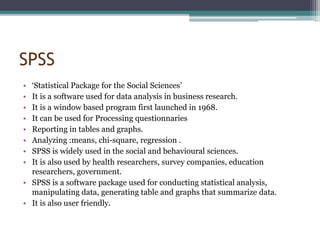 SPSS
• ‘Statistical Package for the Social Sciences’
• It is a software used for data analysis in business research.
• It is a window based program first launched in 1968.
• It can be used for Processing questionnaries
• Reporting in tables and graphs.
• Analyzing :means, chi-square, regression .
• SPSS is widely used in the social and behavioural sciences.
• It is also used by health researchers, survey companies, education
researchers, government.
• SPSS is a software package used for conducting statistical analysis,
manipulating data, generating table and graphs that summarize data.
• It is also user friendly.
 