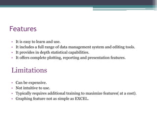 Features
• It is easy to learn and use.
• It includes a full range of data management system and editing tools.
• It provides in depth statistical capabilities.
• It offers complete plotting, reporting and presentation features.
Limitations
• Can be expensive.
• Not intuitive to use.
• Typically requires additional training to maximize features( at a cost).
• Graphing feature not as simple as EXCEL.
 