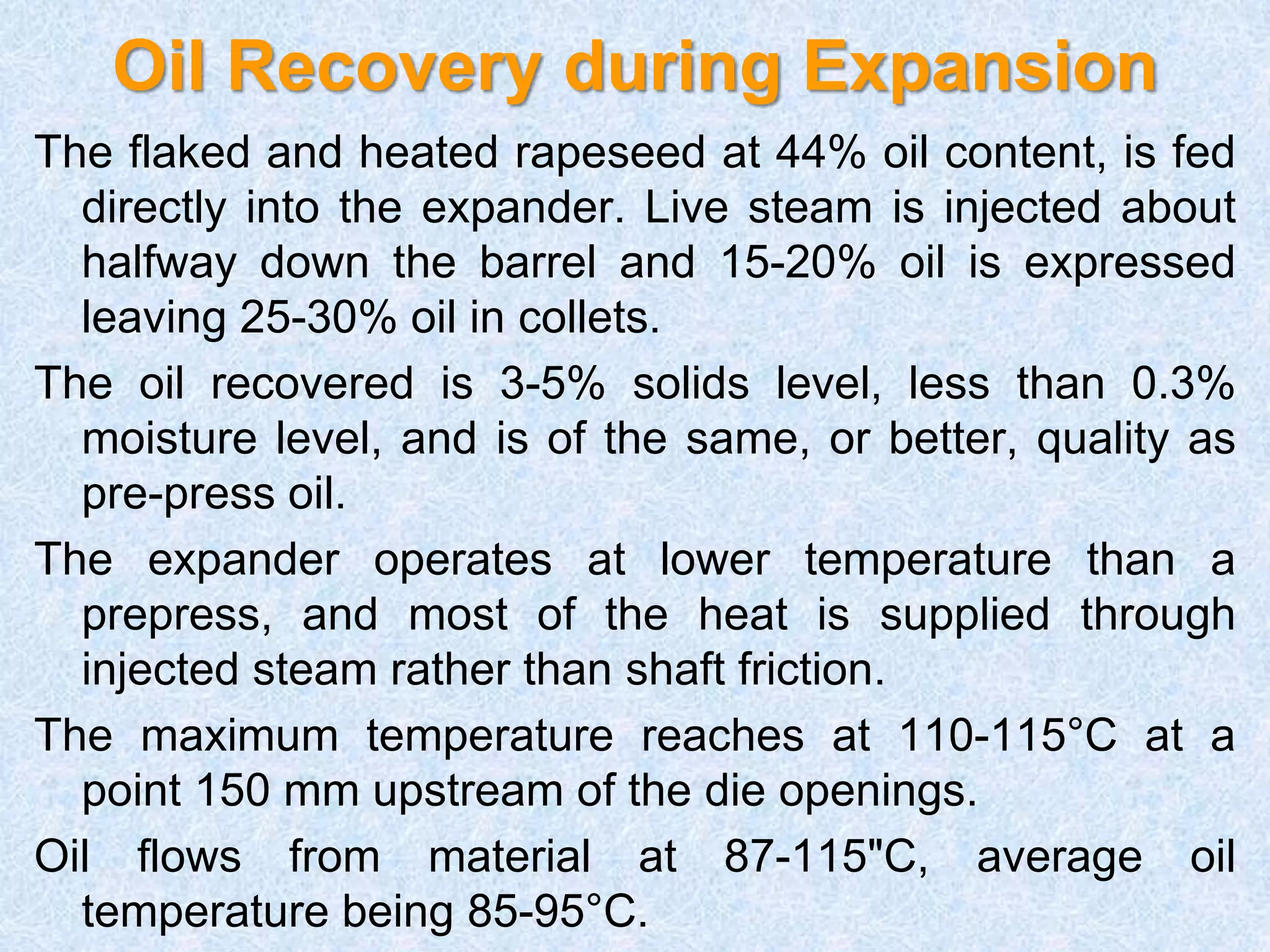Oil Recovery during Expansion
The flaked and heated rapeseed at 44% oil content, is fed
directly into the expander. Live steam is injected about
halfway down the barrel and 15-20% oil is expressed
leaving 25-30% oil in collets.
The oil recovered is 3-5% solids level, less than 0.3%
moisture level, and is of the same, or better, quality as
pre-press oil.
The expander operates at lower temperature than a
prepress, and most of the heat is supplied through
injected steam rather than shaft friction.
The maximum temperature reaches at 110-115°C at a
point 150 mm upstream of the die openings.
Oil flows from material at 87-115"C, average oil
temperature being 85-95°C.
 