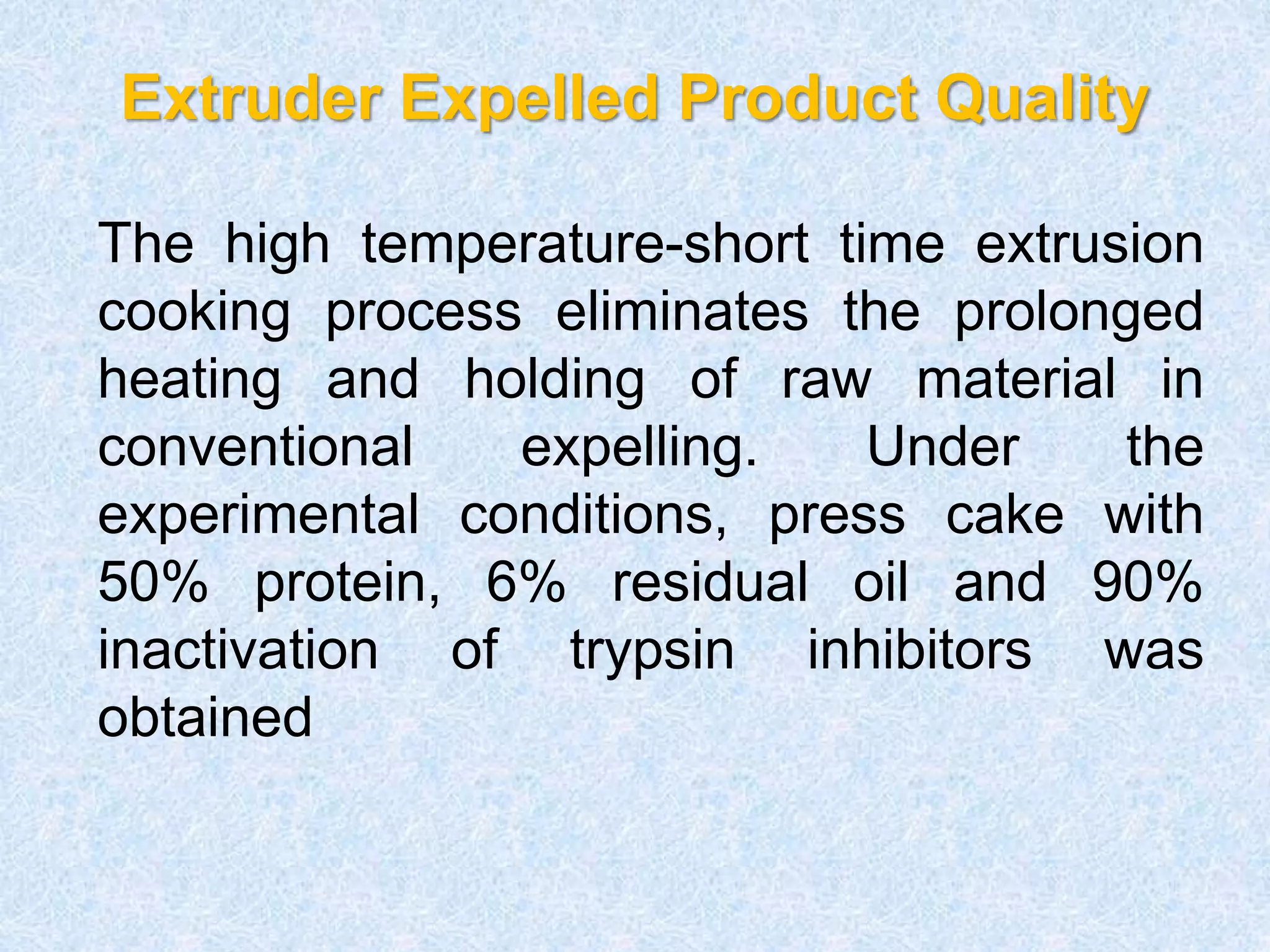Extruder Expelled Product Quality
The high temperature-short time extrusion
cooking process eliminates the prolonged
heating and holding of raw material in
conventional expelling. Under the
experimental conditions, press cake with
50% protein, 6% residual oil and 90%
inactivation of trypsin inhibitors was
obtained
 
