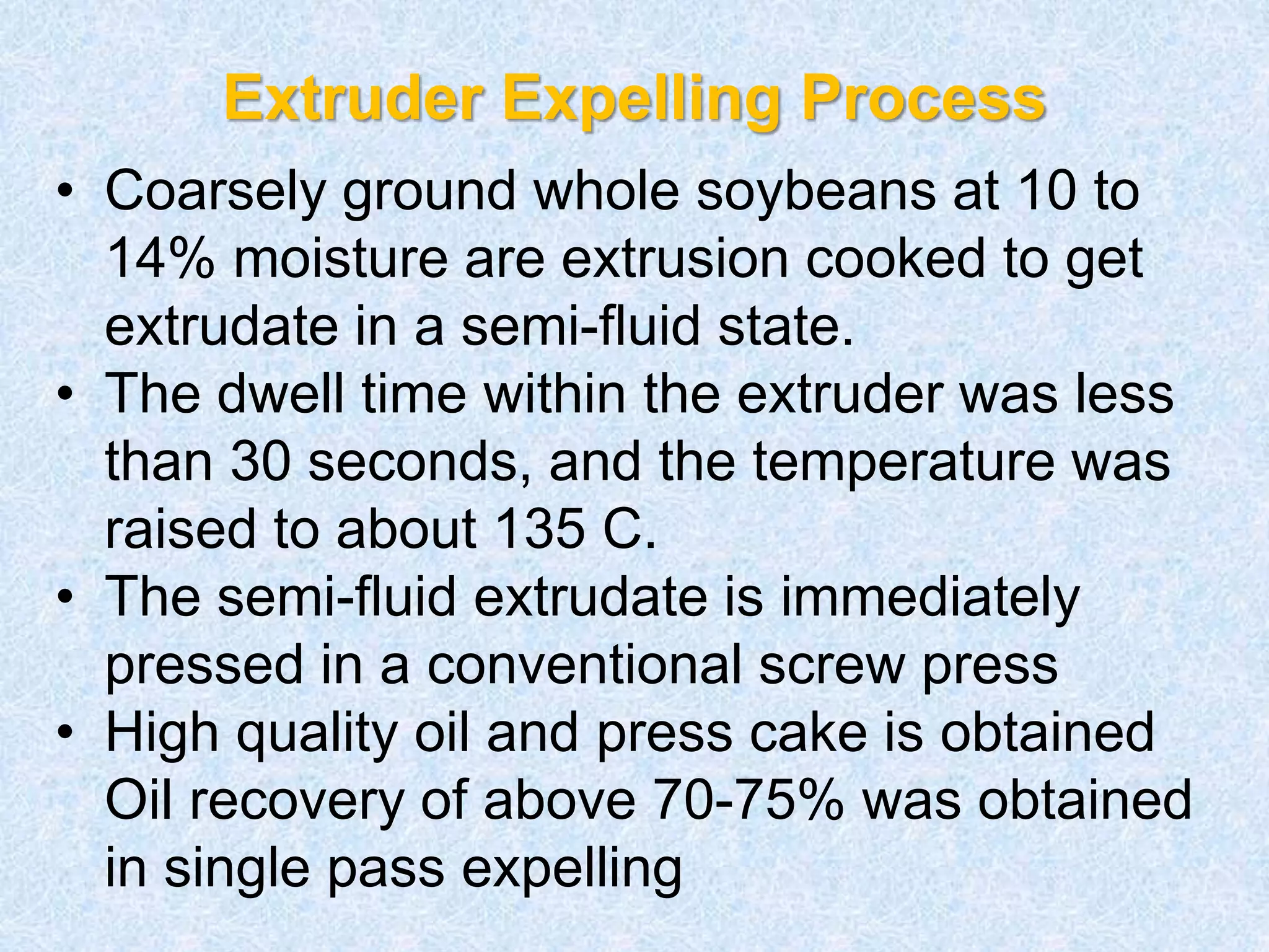 Extruder Expelling Process
• Coarsely ground whole soybeans at 10 to
14% moisture are extrusion cooked to get
extrudate in a semi-fluid state.
• The dwell time within the extruder was less
than 30 seconds, and the temperature was
raised to about 135 C.
• The semi-fluid extrudate is immediately
pressed in a conventional screw press
• High quality oil and press cake is obtained
Oil recovery of above 70-75% was obtained
in single pass expelling
 