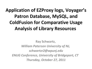 Application of EZProxy logs, Voyager’s
   Patron Database, MySQL, and
 ColdFusion for Comparative Usage
   Analysis of Library Resources

                  Ray Schwartz,
        William Paterson University of NJ,
              schwartzr2@wpunj.edu
   ENUG Conference, University of Bridgeport, CT
           Thursday, October 27, 2011
 
