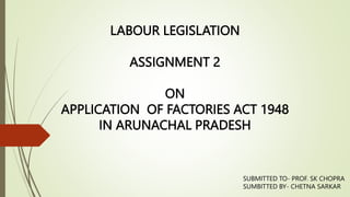LABOUR LEGISLATION
ASSIGNMENT 2
ON
APPLICATION OF FACTORIES ACT 1948
IN ARUNACHAL PRADESH
SUBMITTED TO- PROF. SK CHOPRA
SUMBITTED BY- CHETNA SARKAR
 