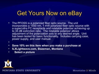 Get Yours Now on eBay
• The PFOSS is a polarized fiber optic source. The unit
incorporates a 1550 nm, 1 mW polarized fiber optic source with
a super/ultra FC receptacle and rotatable polarizer achieving up
to 35 dB extinction ratio. The rotatable polarizer allows
adjustment of the polarization axis to any desired angle. Unit
has been tested for basic functionality. Includes carrying case,
power supply, and user manual.
•
• Save 10% on this item when you make a purchase at
• ILXLightwave.com, Bozeman, Montana
• Select a picture
 