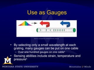 Use as Gauges
• By selecting only a small wavelength at each
grating, many gauges can be put on one cable
– Over one hundred gauges on one cable4
• Sensing abilities include strain, temperature and
pressure5
http://www.specialtyphotonics.com/img/newsletter/tdc_gratings.jpg
 