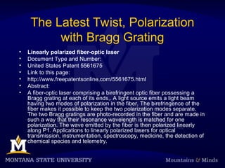 The Latest Twist, Polarization
with Bragg Grating
• Linearly polarized fiber-optic laser
• Document Type and Number:
• United States Patent 5561675
• Link to this page:
• http://www.freepatentsonline.com/5561675.html
• Abstract:
• A fiber-optic laser comprising a birefringent optic fiber possessing a
Bragg grating at each of its ends,. A light source emits a light beam
having two modes of polarization in the fiber. The birefringence of the
fiber makes it possible to keep the two polarization modes separate.
The two Bragg gratings are photo-recorded in the fiber and are made in
such a way that their resonance wavelength is matched for one
polarization. The wave emitted by the fiber is then polarized linearly
along P1. Applications to linearly polarized lasers for optical
transmission, instrumentation, spectroscopy, medicine, the detection of
chemical species and telemetry.
 