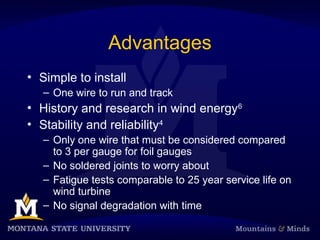 Advantages
• Simple to install
– One wire to run and track
• History and research in wind energy6
• Stability and reliability4
– Only one wire that must be considered compared
to 3 per gauge for foil gauges
– No soldered joints to worry about
– Fatigue tests comparable to 25 year service life on
wind turbine
– No signal degradation with time
 