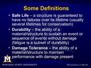 Some Definitions
• Safe Life – a structure is guaranteed to
have no failures over its lifetime (usually
several lifetimes for conservatism)
• Durability – the ability of a
material/structure to sustain an event or
sequence of events without damage
(fatigue is a subset of durability)
• Damage Tolerance – the ability of a
material/structure to maintain
performance with damage present
 