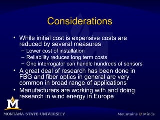 Considerations
• While initial cost is expensive costs are
reduced by several measures
– Lower cost of installation
– Reliability reduces long term costs
– One interrogator can handle hundreds of sensors
• A great deal of research has been done in
FBG and fiber optics in general are very
common in broad range of applications
• Manufacturers are working with and doing
research in wind energy in Europe
 