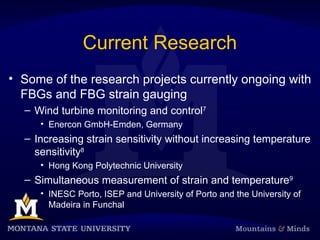 Current Research
• Some of the research projects currently ongoing with
FBGs and FBG strain gauging
– Wind turbine monitoring and control7
• Enercon GmbH-Emden, Germany
– Increasing strain sensitivity without increasing temperature
sensitivity8
• Hong Kong Polytechnic University
– Simultaneous measurement of strain and temperature9
• INESC Porto, ISEP and University of Porto and the University of
Madeira in Funchal
 