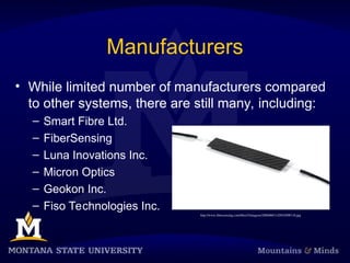 Manufacturers
• While limited number of manufacturers compared
to other systems, there are still many, including:
– Smart Fibre Ltd.
– FiberSensing
– Luna Inovations Inc.
– Micron Optics
– Geokon Inc.
– Fiso Technologies Inc.
http://www.fibersensing.com/files/3/imagens/20060601142810508118.jpg
 
