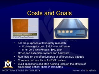 Costs and Goals
• For the purposes of laboratory research
– Wx Interrogator Unit: $32,714 for 4-Channel
– 0, 45, 90, 3-Axis Rosette: $900 each
• Order and assemble system and hardware
• Run tests on the effective area of different size gauges
• Compare test results to ANSYS models
• Build specimens and start running tests on the effects of
embedding optical fibers in laminates
http://www.smartfibres.com http://www.smartfibres.com
 