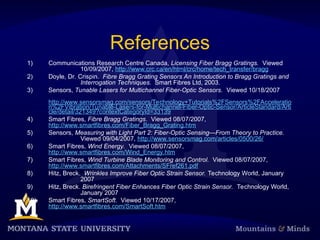 References
1) Communications Research Centre Canada, Licensing Fiber Bragg Gratings. Viewed
10/09/2007, http://www.crc.ca/en/html/crc/home/tech_transfer/bragg
2) Doyle, Dr. Crispin. Fibre Bragg Grating Sensors An Introduction to Bragg Gratings and
Interrogation Techniques. Smart Fibres Ltd, 2003.
3) Sensors, Tunable Lasers for Multichannel Fiber-Optic Sensors. Viewed 10/18/2007
http://www.sensorsmag.com/sensors/Technology+Tutorials%2FSensors%2FAcceleratio
n%2FVibration/Tunable-Lasers-for-Multichannel-Fiber-Optic-Sensor/ArticleStandard/Arti
cle/detail/321349?contextCategoryId=33139
4) Smart Fibres, Fibre Bragg Gratings. Viewed 08/07/2007,
http://www.smartfibres.com/Fiber_Bragg_Grating.htm
5) Sensors, Measuring with Light Part 2: Fiber-Optic Sensing—From Theory to Practice.
Viewed 09/04/2007, http://www.sensorsmag.com/articles/0500/26/
6) Smart Fibres, Wind Energy. Viewed 08/07/2007,
http://www.smartfibres.com/Wind_Energy.htm
7) Smart Fibres, Wind Turbine Blade Monitoring and Control. Viewed 08/07/2007,
http://www.smartfibres.com/Attachments/SFref261.pdf
8) Hitz, Breck. Wrinkles Improve Fiber Optic Strain Sensor. Technology World, January
2007
9) Hitz, Breck. Birefringent Fiber Enhances Fiber Optic Strain Sensor. Technology World,
January 2007
10) Smart Fibres, SmartSoft. Viewed 10/17/2007,
http://www.smartfibres.com/SmartSoft.htm
 