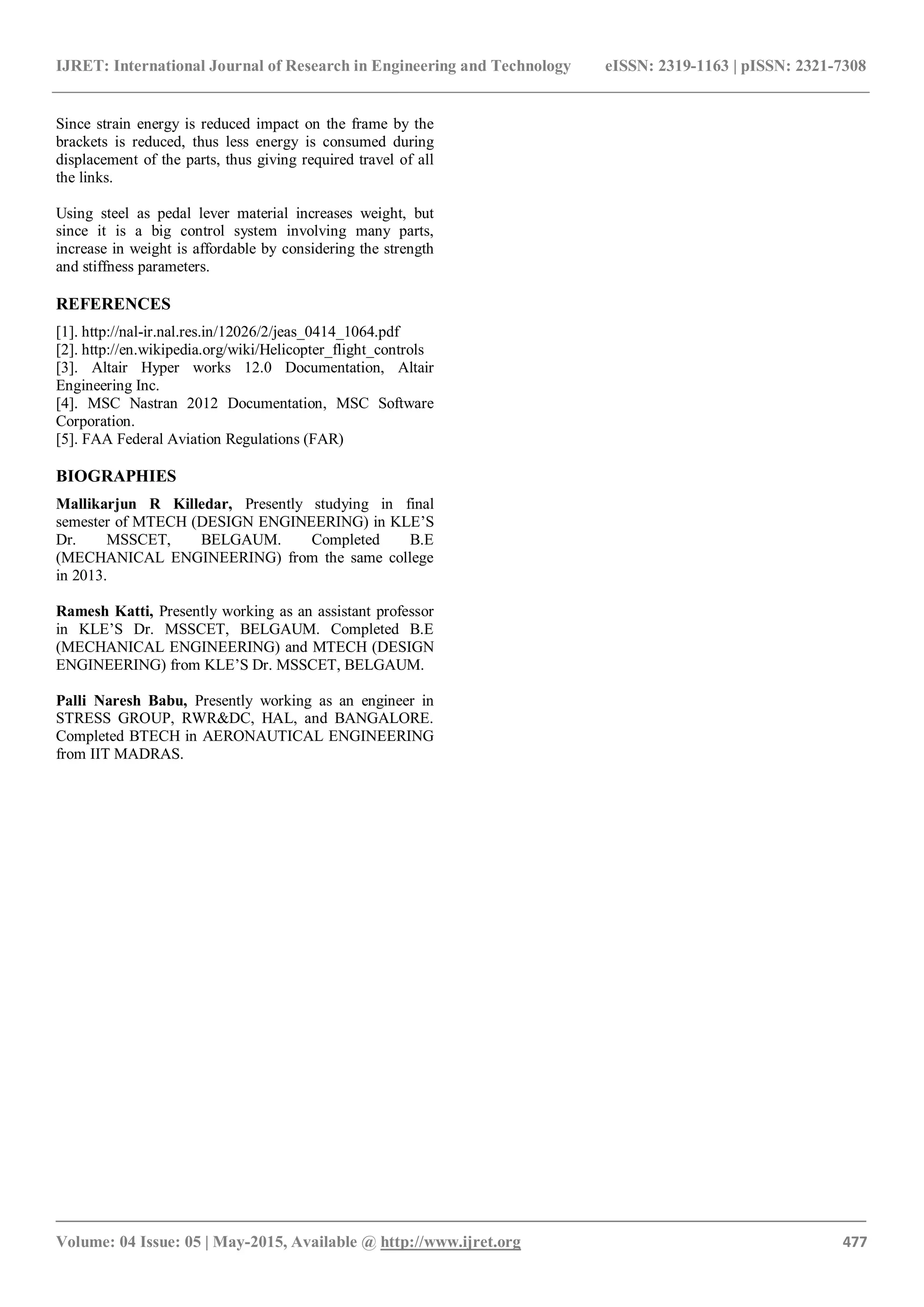 IJRET: International Journal of Research in Engineering and Technology eISSN: 2319-1163 | pISSN: 2321-7308
_______________________________________________________________________________________
Volume: 04 Issue: 05 | May-2015, Available @ http://www.ijret.org 477
Since strain energy is reduced impact on the frame by the
brackets is reduced, thus less energy is consumed during
displacement of the parts, thus giving required travel of all
the links.
Using steel as pedal lever material increases weight, but
since it is a big control system involving many parts,
increase in weight is affordable by considering the strength
and stiffness parameters.
REFERENCES
[1]. http://nal-ir.nal.res.in/12026/2/jeas_0414_1064.pdf
[2]. http://en.wikipedia.org/wiki/Helicopter_flight_controls
[3]. Altair Hyper works 12.0 Documentation, Altair
Engineering Inc.
[4]. MSC Nastran 2012 Documentation, MSC Software
Corporation.
[5]. FAA Federal Aviation Regulations (FAR)
BIOGRAPHIES
Mallikarjun R Killedar, Presently studying in final
semester of MTECH (DESIGN ENGINEERING) in KLE’S
Dr. MSSCET, BELGAUM. Completed B.E
(MECHANICAL ENGINEERING) from the same college
in 2013.
Ramesh Katti, Presently working as an assistant professor
in KLE’S Dr. MSSCET, BELGAUM. Completed B.E
(MECHANICAL ENGINEERING) and MTECH (DESIGN
ENGINEERING) from KLE’S Dr. MSSCET, BELGAUM.
Palli Naresh Babu, Presently working as an engineer in
STRESS GROUP, RWR&DC, HAL, and BANGALORE.
Completed BTECH in AERONAUTICAL ENGINEERING
from IIT MADRAS.
 