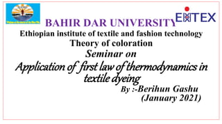 BAHIR DAR UNIVERSITY
Ethiopian institute of textile and fashion technology
Theory of coloration
Seminar on
Applicationof first lawof thermodynamicsin
textiledyeing
By :-Berihun Gashu
(January 2021)
 