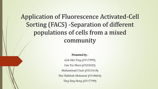 Application of Fluorescence Activated-Cell
Sorting (FACS) -Separation of different
populations of cells from a mixed
community
Presented by :
Goh Mei Ying (0317999)
Lim Tze Shien (0323020)
Muhammad Uzair (0321618)
Nur Nabihah Mohamat (0318664)
Ting Sing Hong (0317799)
 