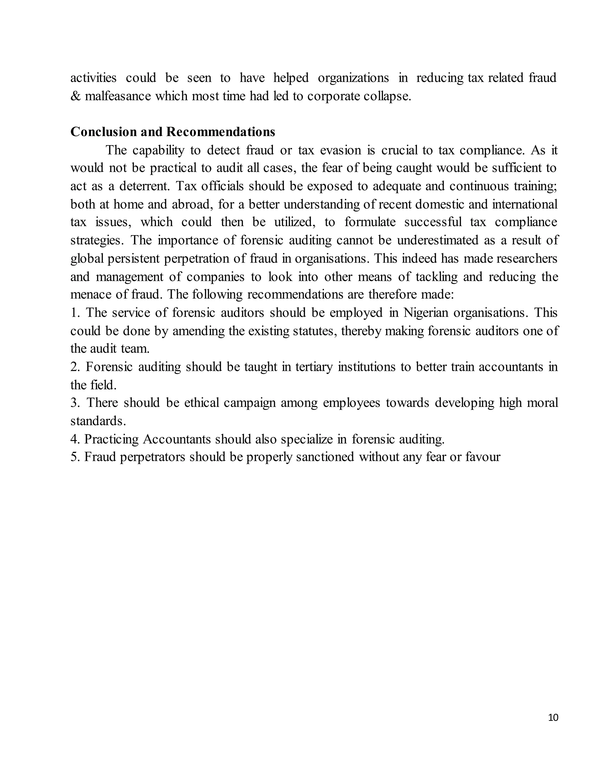 10
activities could be seen to have helped organizations in reducing tax related fraud
& malfeasance which most time had led to corporate collapse.
Conclusion and Recommendations
The capability to detect fraud or tax evasion is crucial to tax compliance. As it
would not be practical to audit all cases, the fear of being caught would be sufficient to
act as a deterrent. Tax officials should be exposed to adequate and continuous training;
both at home and abroad, for a better understanding of recent domestic and international
tax issues, which could then be utilized, to formulate successful tax compliance
strategies. The importance of forensic auditing cannot be underestimated as a result of
global persistent perpetration of fraud in organisations. This indeed has made researchers
and management of companies to look into other means of tackling and reducing the
menace of fraud. The following recommendations are therefore made:
1. The service of forensic auditors should be employed in Nigerian organisations. This
could be done by amending the existing statutes, thereby making forensic auditors one of
the audit team.
2. Forensic auditing should be taught in tertiary institutions to better train accountants in
the field.
3. There should be ethical campaign among employees towards developing high moral
standards.
4. Practicing Accountants should also specialize in forensic auditing.
5. Fraud perpetrators should be properly sanctioned without any fear or favour
 