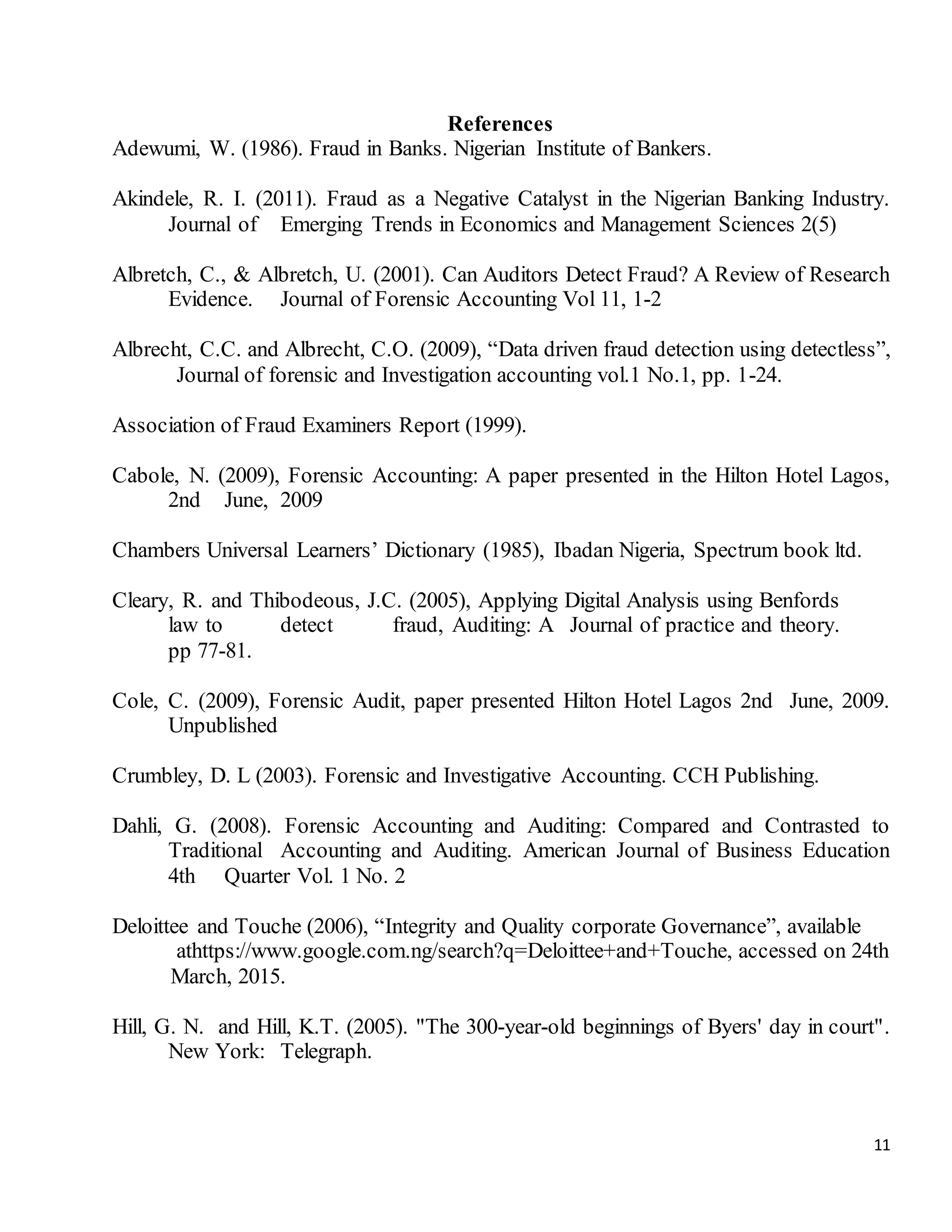 11
References
Adewumi, W. (1986). Fraud in Banks. Nigerian Institute of Bankers.
Akindele, R. I. (2011). Fraud as a Negative Catalyst in the Nigerian Banking Industry.
Journal of Emerging Trends in Economics and Management Sciences 2(5)
Albretch, C., & Albretch, U. (2001). Can Auditors Detect Fraud? A Review of Research
Evidence. Journal of Forensic Accounting Vol 11, 1-2
Albrecht, C.C. and Albrecht, C.O. (2009), “Data driven fraud detection using detectless”,
Journal of forensic and Investigation accounting vol.1 No.1, pp. 1-24.
Association of Fraud Examiners Report (1999).
Cabole, N. (2009), Forensic Accounting: A paper presented in the Hilton Hotel Lagos,
2nd June, 2009
Chambers Universal Learners’ Dictionary (1985), Ibadan Nigeria, Spectrum book ltd.
Cleary, R. and Thibodeous, J.C. (2005), Applying Digital Analysis using Benfords
law to detect fraud, Auditing: A Journal of practice and theory.
pp 77-81.
Cole, C. (2009), Forensic Audit, paper presented Hilton Hotel Lagos 2nd June, 2009.
Unpublished
Crumbley, D. L (2003). Forensic and Investigative Accounting. CCH Publishing.
Dahli, G. (2008). Forensic Accounting and Auditing: Compared and Contrasted to
Traditional Accounting and Auditing. American Journal of Business Education
4th Quarter Vol. 1 No. 2
Deloittee and Touche (2006), “Integrity and Quality corporate Governance”, available
athttps://www.google.com.ng/search?q=Deloittee+and+Touche, accessed on 24th
March, 2015.
Hill, G. N. and Hill, K.T. (2005). "The 300-year-old beginnings of Byers' day in court".
New York: Telegraph.
 