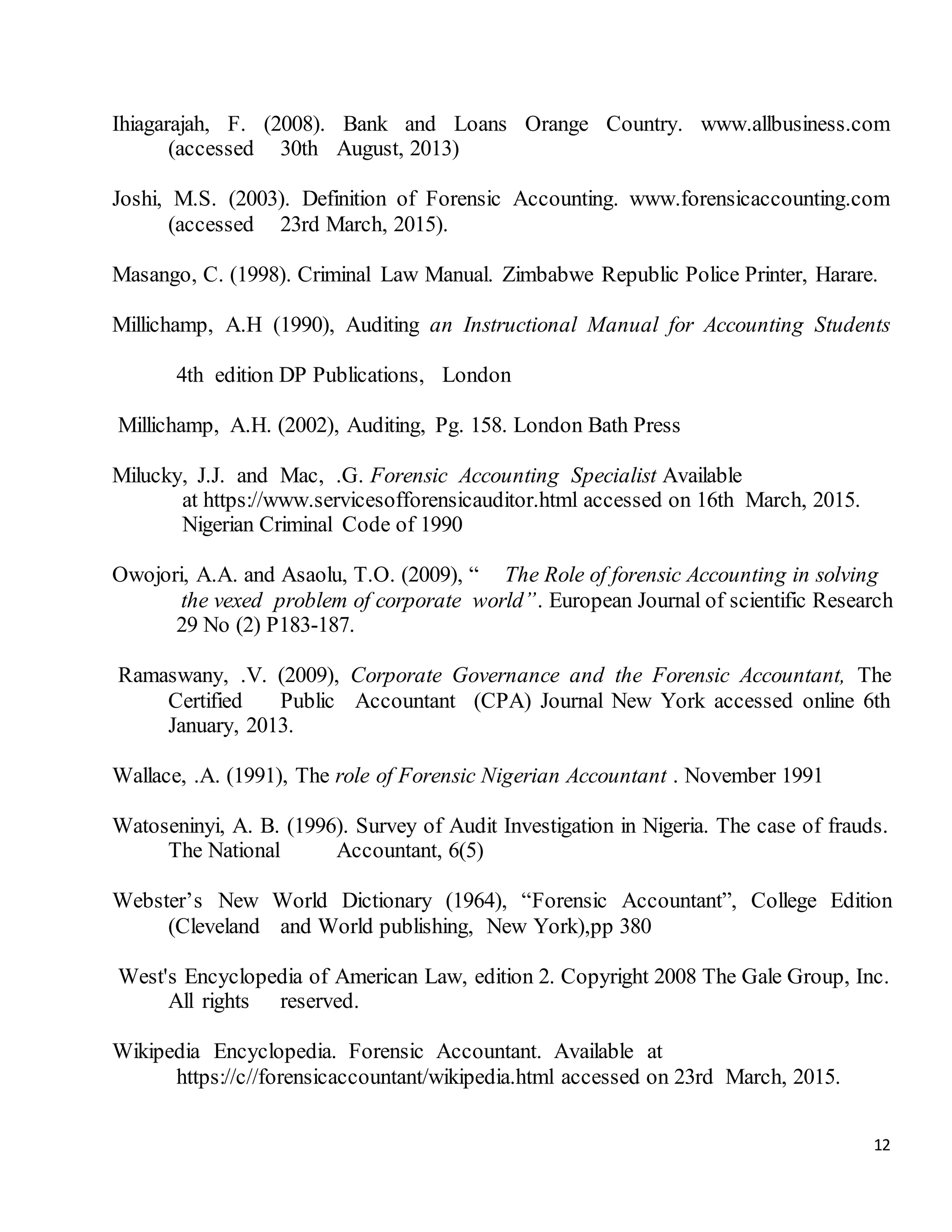 12
Ihiagarajah, F. (2008). Bank and Loans Orange Country. www.allbusiness.com
(accessed 30th August, 2013)
Joshi, M.S. (2003). Definition of Forensic Accounting. www.forensicaccounting.com
(accessed 23rd March, 2015).
Masango, C. (1998). Criminal Law Manual. Zimbabwe Republic Police Printer, Harare.
Millichamp, A.H (1990), Auditing an Instructional Manual for Accounting Students
4th edition DP Publications, London
Millichamp, A.H. (2002), Auditing, Pg. 158. London Bath Press
Milucky, J.J. and Mac, .G. Forensic Accounting Specialist Available
at https://www.servicesofforensicauditor.html accessed on 16th March, 2015.
Nigerian Criminal Code of 1990
Owojori, A.A. and Asaolu, T.O. (2009), “ The Role of forensic Accounting in solving
the vexed problem of corporate world”. European Journal of scientific Research
29 No (2) P183-187.
Ramaswany, .V. (2009), Corporate Governance and the Forensic Accountant, The
Certified Public Accountant (CPA) Journal New York accessed online 6th
January, 2013.
Wallace, .A. (1991), The role of Forensic Nigerian Accountant . November 1991
Watoseninyi, A. B. (1996). Survey of Audit Investigation in Nigeria. The case of frauds.
The National Accountant, 6(5)
Webster’s New World Dictionary (1964), “Forensic Accountant”, College Edition
(Cleveland and World publishing, New York),pp 380
West's Encyclopedia of American Law, edition 2. Copyright 2008 The Gale Group, Inc.
All rights reserved.
Wikipedia Encyclopedia. Forensic Accountant. Available at
https://c//forensicaccountant/wikipedia.html accessed on 23rd March, 2015.
 