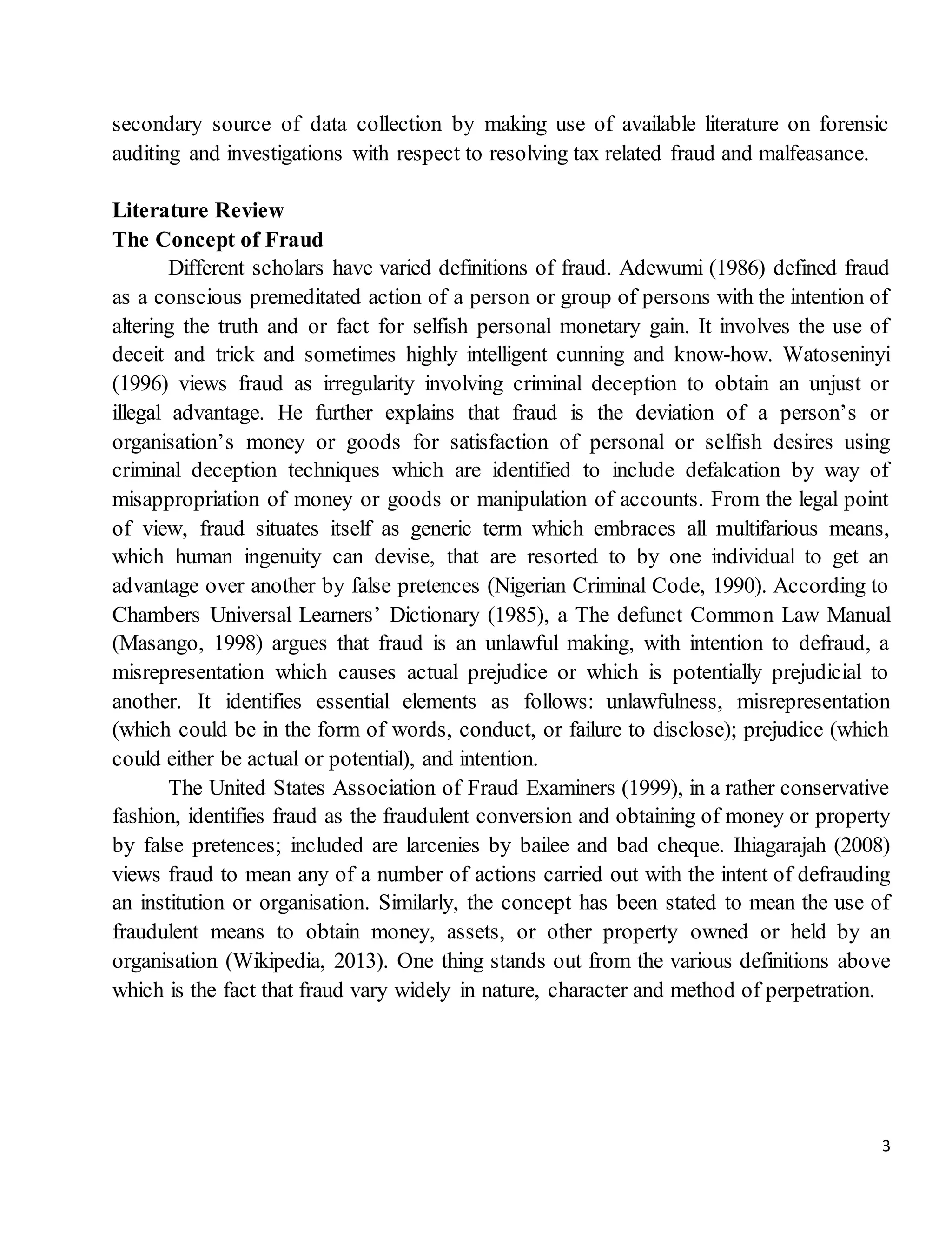 3
secondary source of data collection by making use of available literature on forensic
auditing and investigations with respect to resolving tax related fraud and malfeasance.
Literature Review
The Concept of Fraud
Different scholars have varied definitions of fraud. Adewumi (1986) defined fraud
as a conscious premeditated action of a person or group of persons with the intention of
altering the truth and or fact for selfish personal monetary gain. It involves the use of
deceit and trick and sometimes highly intelligent cunning and know-how. Watoseninyi
(1996) views fraud as irregularity involving criminal deception to obtain an unjust or
illegal advantage. He further explains that fraud is the deviation of a person’s or
organisation’s money or goods for satisfaction of personal or selfish desires using
criminal deception techniques which are identified to include defalcation by way of
misappropriation of money or goods or manipulation of accounts. From the legal point
of view, fraud situates itself as generic term which embraces all multifarious means,
which human ingenuity can devise, that are resorted to by one individual to get an
advantage over another by false pretences (Nigerian Criminal Code, 1990). According to
Chambers Universal Learners’ Dictionary (1985), a The defunct Common Law Manual
(Masango, 1998) argues that fraud is an unlawful making, with intention to defraud, a
misrepresentation which causes actual prejudice or which is potentially prejudicial to
another. It identifies essential elements as follows: unlawfulness, misrepresentation
(which could be in the form of words, conduct, or failure to disclose); prejudice (which
could either be actual or potential), and intention.
The United States Association of Fraud Examiners (1999), in a rather conservative
fashion, identifies fraud as the fraudulent conversion and obtaining of money or property
by false pretences; included are larcenies by bailee and bad cheque. Ihiagarajah (2008)
views fraud to mean any of a number of actions carried out with the intent of defrauding
an institution or organisation. Similarly, the concept has been stated to mean the use of
fraudulent means to obtain money, assets, or other property owned or held by an
organisation (Wikipedia, 2013). One thing stands out from the various definitions above
which is the fact that fraud vary widely in nature, character and method of perpetration.
 