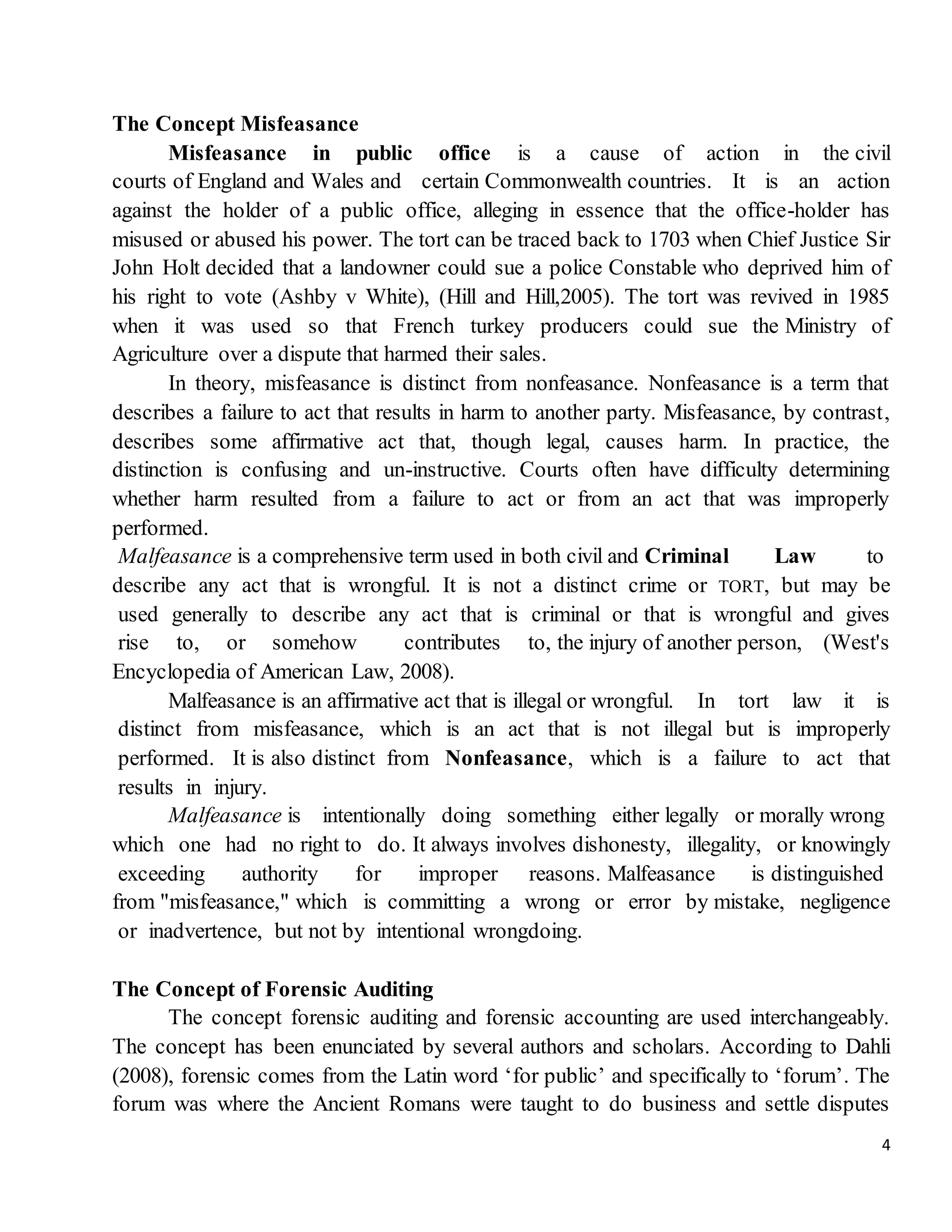 4
The Concept Misfeasance
Misfeasance in public office is a cause of action in the civil
courts of England and Wales and certain Commonwealth countries. It is an action
against the holder of a public office, alleging in essence that the office-holder has
misused or abused his power. The tort can be traced back to 1703 when Chief Justice Sir
John Holt decided that a landowner could sue a police Constable who deprived him of
his right to vote (Ashby v White), (Hill and Hill,2005). The tort was revived in 1985
when it was used so that French turkey producers could sue the Ministry of
Agriculture over a dispute that harmed their sales.
In theory, misfeasance is distinct from nonfeasance. Nonfeasance is a term that
describes a failure to act that results in harm to another party. Misfeasance, by contrast,
describes some affirmative act that, though legal, causes harm. In practice, the
distinction is confusing and un-instructive. Courts often have difficulty determining
whether harm resulted from a failure to act or from an act that was improperly
performed.
Malfeasance is a comprehensive term used in both civil and Criminal Law to
describe any act that is wrongful. It is not a distinct crime or TORT, but may be
used generally to describe any act that is criminal or that is wrongful and gives
rise to, or somehow contributes to, the injury of another person, (West's
Encyclopedia of American Law, 2008).
Malfeasance is an affirmative act that is illegal or wrongful. In tort law it is
distinct from misfeasance, which is an act that is not illegal but is improperly
performed. It is also distinct from Nonfeasance, which is a failure to act that
results in injury.
Malfeasance is intentionally doing something either legally or morally wrong
which one had no right to do. It always involves dishonesty, illegality, or knowingly
exceeding authority for improper reasons. Malfeasance is distinguished
from "misfeasance," which is committing a wrong or error by mistake, negligence
or inadvertence, but not by intentional wrongdoing.
The Concept of Forensic Auditing
The concept forensic auditing and forensic accounting are used interchangeably.
The concept has been enunciated by several authors and scholars. According to Dahli
(2008), forensic comes from the Latin word ‘for public’ and specifically to ‘forum’. The
forum was where the Ancient Romans were taught to do business and settle disputes
 