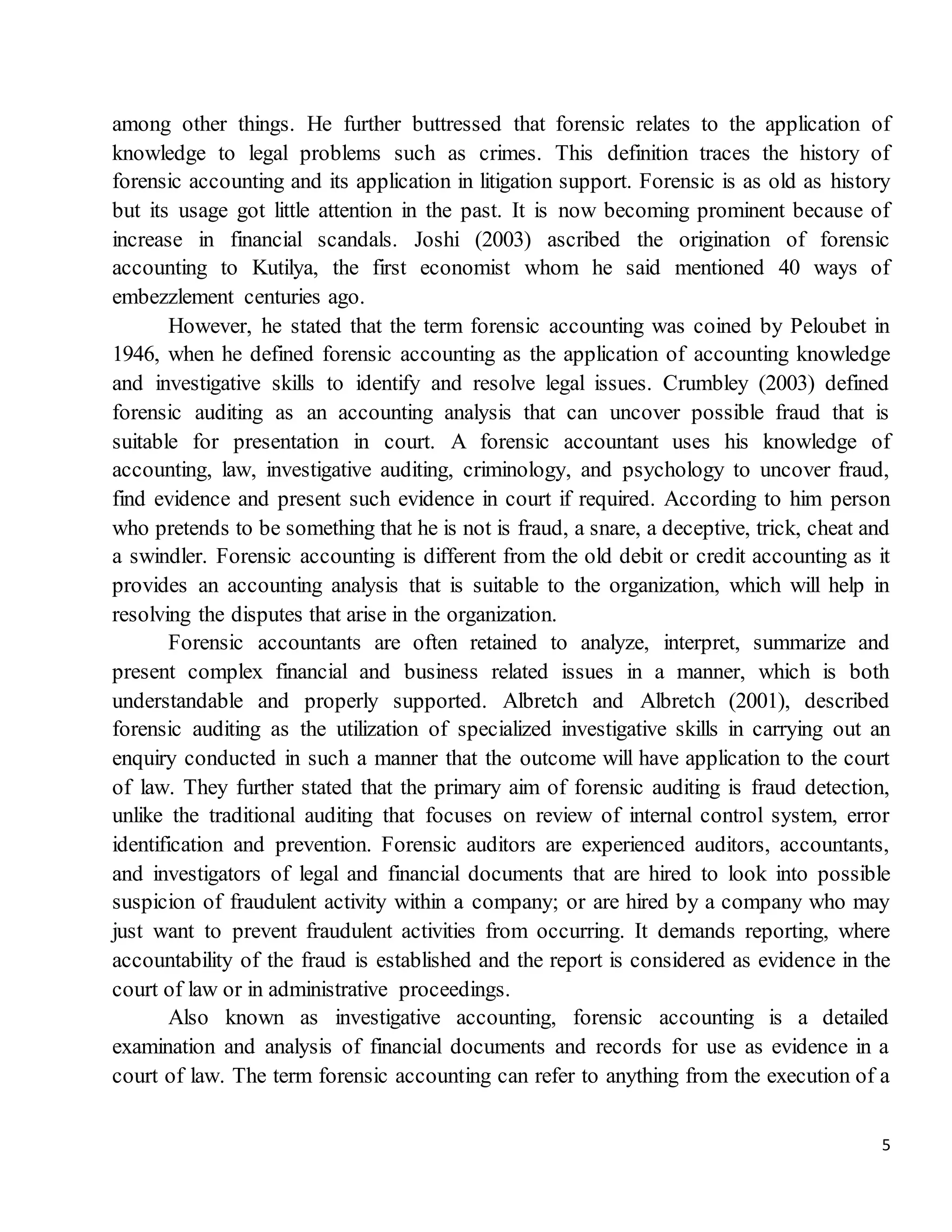5
among other things. He further buttressed that forensic relates to the application of
knowledge to legal problems such as crimes. This definition traces the history of
forensic accounting and its application in litigation support. Forensic is as old as history
but its usage got little attention in the past. It is now becoming prominent because of
increase in financial scandals. Joshi (2003) ascribed the origination of forensic
accounting to Kutilya, the first economist whom he said mentioned 40 ways of
embezzlement centuries ago.
However, he stated that the term forensic accounting was coined by Peloubet in
1946, when he defined forensic accounting as the application of accounting knowledge
and investigative skills to identify and resolve legal issues. Crumbley (2003) defined
forensic auditing as an accounting analysis that can uncover possible fraud that is
suitable for presentation in court. A forensic accountant uses his knowledge of
accounting, law, investigative auditing, criminology, and psychology to uncover fraud,
find evidence and present such evidence in court if required. According to him person
who pretends to be something that he is not is fraud, a snare, a deceptive, trick, cheat and
a swindler. Forensic accounting is different from the old debit or credit accounting as it
provides an accounting analysis that is suitable to the organization, which will help in
resolving the disputes that arise in the organization.
Forensic accountants are often retained to analyze, interpret, summarize and
present complex financial and business related issues in a manner, which is both
understandable and properly supported. Albretch and Albretch (2001), described
forensic auditing as the utilization of specialized investigative skills in carrying out an
enquiry conducted in such a manner that the outcome will have application to the court
of law. They further stated that the primary aim of forensic auditing is fraud detection,
unlike the traditional auditing that focuses on review of internal control system, error
identification and prevention. Forensic auditors are experienced auditors, accountants,
and investigators of legal and financial documents that are hired to look into possible
suspicion of fraudulent activity within a company; or are hired by a company who may
just want to prevent fraudulent activities from occurring. It demands reporting, where
accountability of the fraud is established and the report is considered as evidence in the
court of law or in administrative proceedings.
Also known as investigative accounting, forensic accounting is a detailed
examination and analysis of financial documents and records for use as evidence in a
court of law. The term forensic accounting can refer to anything from the execution of a
 