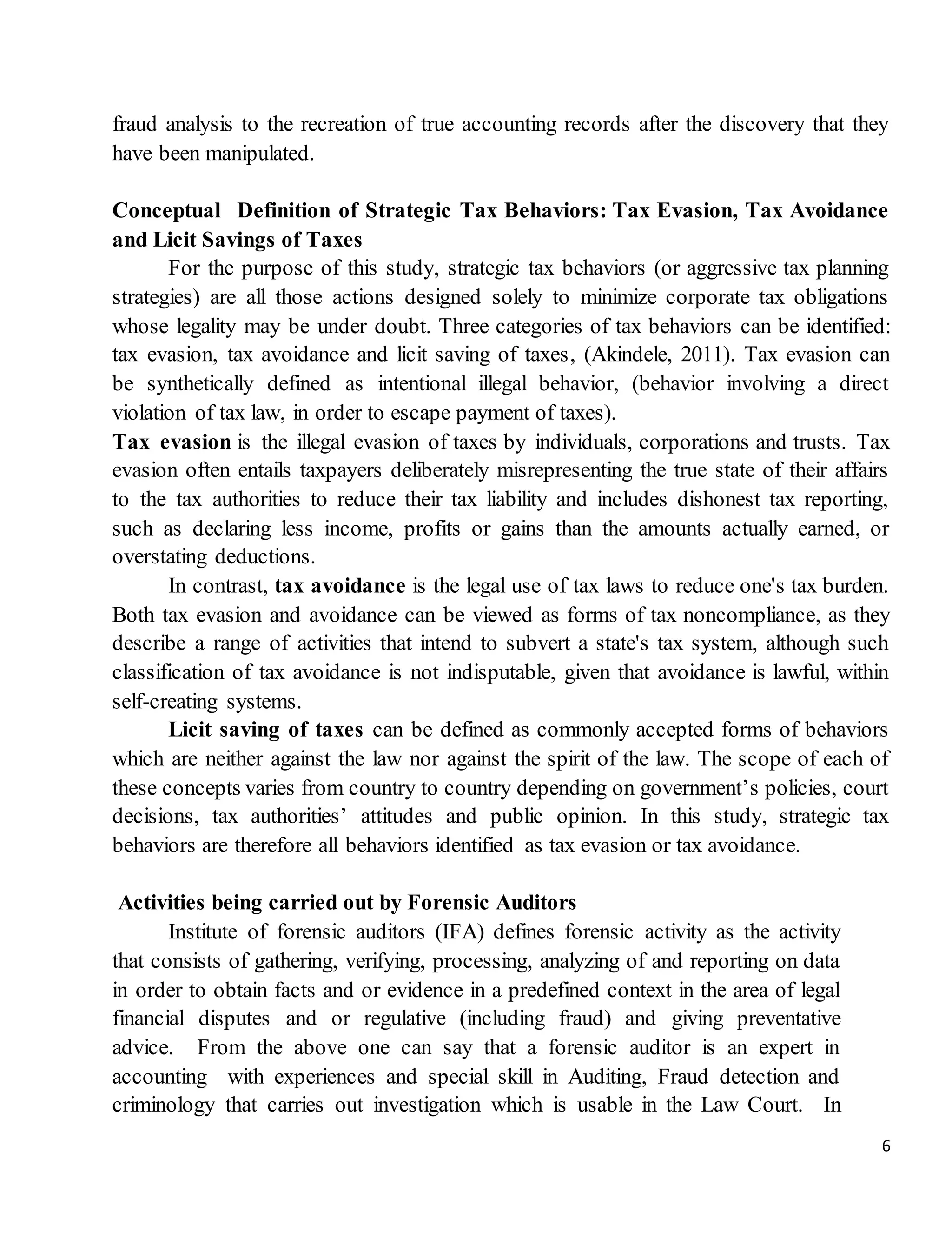 6
fraud analysis to the recreation of true accounting records after the discovery that they
have been manipulated.
Conceptual Definition of Strategic Tax Behaviors: Tax Evasion, Tax Avoidance
and Licit Savings of Taxes
For the purpose of this study, strategic tax behaviors (or aggressive tax planning
strategies) are all those actions designed solely to minimize corporate tax obligations
whose legality may be under doubt. Three categories of tax behaviors can be identified:
tax evasion, tax avoidance and licit saving of taxes, (Akindele, 2011). Tax evasion can
be synthetically defined as intentional illegal behavior, (behavior involving a direct
violation of tax law, in order to escape payment of taxes).
Tax evasion is the illegal evasion of taxes by individuals, corporations and trusts. Tax
evasion often entails taxpayers deliberately misrepresenting the true state of their affairs
to the tax authorities to reduce their tax liability and includes dishonest tax reporting,
such as declaring less income, profits or gains than the amounts actually earned, or
overstating deductions.
In contrast, tax avoidance is the legal use of tax laws to reduce one's tax burden.
Both tax evasion and avoidance can be viewed as forms of tax noncompliance, as they
describe a range of activities that intend to subvert a state's tax system, although such
classification of tax avoidance is not indisputable, given that avoidance is lawful, within
self-creating systems.
Licit saving of taxes can be defined as commonly accepted forms of behaviors
which are neither against the law nor against the spirit of the law. The scope of each of
these concepts varies from country to country depending on government’s policies, court
decisions, tax authorities’ attitudes and public opinion. In this study, strategic tax
behaviors are therefore all behaviors identified as tax evasion or tax avoidance.
Activities being carried out by Forensic Auditors
Institute of forensic auditors (IFA) defines forensic activity as the activity
that consists of gathering, verifying, processing, analyzing of and reporting on data
in order to obtain facts and or evidence in a predefined context in the area of legal
financial disputes and or regulative (including fraud) and giving preventative
advice. From the above one can say that a forensic auditor is an expert in
accounting with experiences and special skill in Auditing, Fraud detection and
criminology that carries out investigation which is usable in the Law Court. In
 