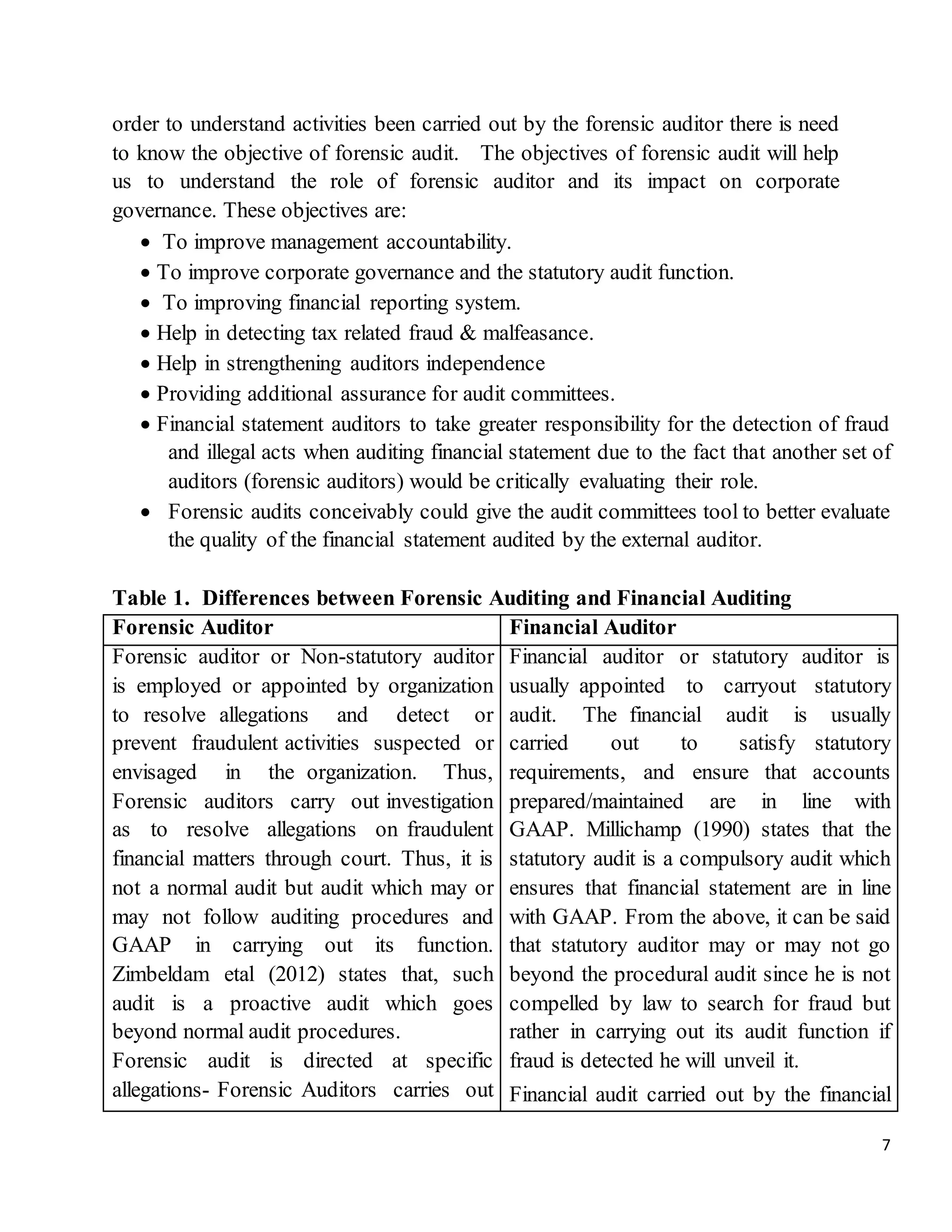 7
order to understand activities been carried out by the forensic auditor there is need
to know the objective of forensic audit. The objectives of forensic audit will help
us to understand the role of forensic auditor and its impact on corporate
governance. These objectives are:
 To improve management accountability.
 To improve corporate governance and the statutory audit function.
 To improving financial reporting system.
 Help in detecting tax related fraud & malfeasance.
 Help in strengthening auditors independence
 Providing additional assurance for audit committees.
 Financial statement auditors to take greater responsibility for the detection of fraud
and illegal acts when auditing financial statement due to the fact that another set of
auditors (forensic auditors) would be critically evaluating their role.
 Forensic audits conceivably could give the audit committees tool to better evaluate
the quality of the financial statement audited by the external auditor.
Table 1. Differences between Forensic Auditing and Financial Auditing
Forensic Auditor Financial Auditor
Forensic auditor or Non-statutory auditor
is employed or appointed by organization
to resolve allegations and detect or
prevent fraudulent activities suspected or
envisaged in the organization. Thus,
Forensic auditors carry out investigation
as to resolve allegations on fraudulent
financial matters through court. Thus, it is
not a normal audit but audit which may or
may not follow auditing procedures and
GAAP in carrying out its function.
Zimbeldam etal (2012) states that, such
audit is a proactive audit which goes
beyond normal audit procedures.
Forensic audit is directed at specific
allegations- Forensic Auditors carries out
Financial auditor or statutory auditor is
usually appointed to carryout statutory
audit. The financial audit is usually
carried out to satisfy statutory
requirements, and ensure that accounts
prepared/maintained are in line with
GAAP. Millichamp (1990) states that the
statutory audit is a compulsory audit which
ensures that financial statement are in line
with GAAP. From the above, it can be said
that statutory auditor may or may not go
beyond the procedural audit since he is not
compelled by law to search for fraud but
rather in carrying out its audit function if
fraud is detected he will unveil it.
Financial audit carried out by the financial
 