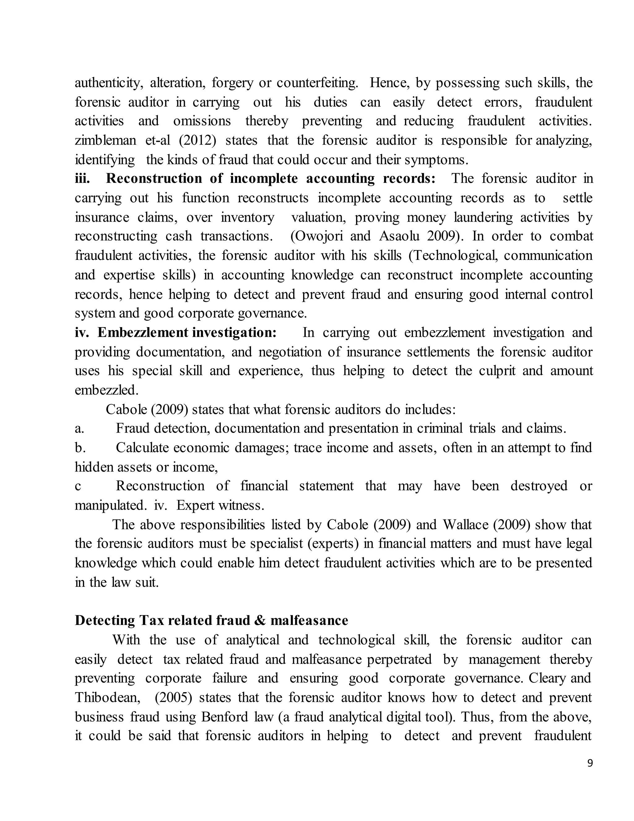 9
authenticity, alteration, forgery or counterfeiting. Hence, by possessing such skills, the
forensic auditor in carrying out his duties can easily detect errors, fraudulent
activities and omissions thereby preventing and reducing fraudulent activities.
zimbleman et-al (2012) states that the forensic auditor is responsible for analyzing,
identifying the kinds of fraud that could occur and their symptoms.
iii. Reconstruction of incomplete accounting records: The forensic auditor in
carrying out his function reconstructs incomplete accounting records as to settle
insurance claims, over inventory valuation, proving money laundering activities by
reconstructing cash transactions. (Owojori and Asaolu 2009). In order to combat
fraudulent activities, the forensic auditor with his skills (Technological, communication
and expertise skills) in accounting knowledge can reconstruct incomplete accounting
records, hence helping to detect and prevent fraud and ensuring good internal control
system and good corporate governance.
iv. Embezzlement investigation: In carrying out embezzlement investigation and
providing documentation, and negotiation of insurance settlements the forensic auditor
uses his special skill and experience, thus helping to detect the culprit and amount
embezzled.
Cabole (2009) states that what forensic auditors do includes:
a. Fraud detection, documentation and presentation in criminal trials and claims.
b. Calculate economic damages; trace income and assets, often in an attempt to find
hidden assets or income,
c Reconstruction of financial statement that may have been destroyed or
manipulated. iv. Expert witness.
The above responsibilities listed by Cabole (2009) and Wallace (2009) show that
the forensic auditors must be specialist (experts) in financial matters and must have legal
knowledge which could enable him detect fraudulent activities which are to be presented
in the law suit.
Detecting Tax related fraud & malfeasance
With the use of analytical and technological skill, the forensic auditor can
easily detect tax related fraud and malfeasance perpetrated by management thereby
preventing corporate failure and ensuring good corporate governance. Cleary and
Thibodean, (2005) states that the forensic auditor knows how to detect and prevent
business fraud using Benford law (a fraud analytical digital tool). Thus, from the above,
it could be said that forensic auditors in helping to detect and prevent fraudulent
 