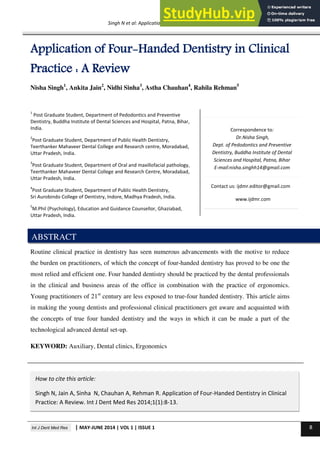 Int J Dent Med Res | MAY-JUNE 2014 | VOL 1 | ISSUE 1 8
REVIEW ARTICLE
Singh N et al: Application of four handed dentistry
Correspondence to:
Dr.Nisha Singh,
Dept. of Pedodontics and Preventive
Dentistry, Buddha Institute of Dental
Sciences and Hospital, Patna, Bihar
E-mail:nisha.singhh14@gmail.com
Application of Four-Handed Dentistry in Clinical
Practice : A Review
Nisha Singh1
, Ankita Jain2
, Nidhi Sinha3
, Astha Chauhan4
, Rahila Rehman5
1
Post Graduate Student, Department of Pedodontics and Preventive
Dentistry, Buddha Institute of Dental Sciences and Hospital, Patna, Bihar,
India.
2
Post Graduate Student, Department of Public Health Dentistry,
Teerthanker Mahaveer Dental College and Research centre, Moradabad,
Uttar Pradesh, India.
3
Post Graduate Student, Department of Oral and maxillofacial pathology,
Teerthanker Mahaveer Dental College and Research Centre, Moradabad,
Uttar Pradesh, India.
4
Post Graduate Student, Department of Public Health Dentistry,
Sri Aurobindo College of Dentistry, Indore, Madhya Pradesh, India.
5
M.Phil (Psychology), Education and Guidance Counsellor, Ghaziabad,
Uttar Pradesh, India.
Routine clinical practice in dentistry has seen numerous advancements with the motive to reduce
the burden on practitioners, of which the concept of four-handed dentistry has proved to be one the
most relied and efficient one. Four handed dentistry should be practiced by the dental professionals
in the clinical and business areas of the office in combination with the practice of ergonomics.
Young practitioners of 21st
century are less exposed to true-four handed dentistry. This article aims
in making the young dentists and professional clinical practitioners get aware and acquainted with
the concepts of true four handed dentistry and the ways in which it can be made a part of the
technological advanced dental set-up.
KEYWORD: Auxiliary, Dental clinics, Ergonomics
ABSTRACT
How to cite this article:
Singh N, Jain A, Sinha N, Chauhan A, Rehman R. Application of Four-Handed Dentistry in Clinical
Practice: A Review. Int J Dent Med Res 2014;1(1):8-13.
Contact us: ijdmr.editor@gmail.com
www.ijdmr.com
 