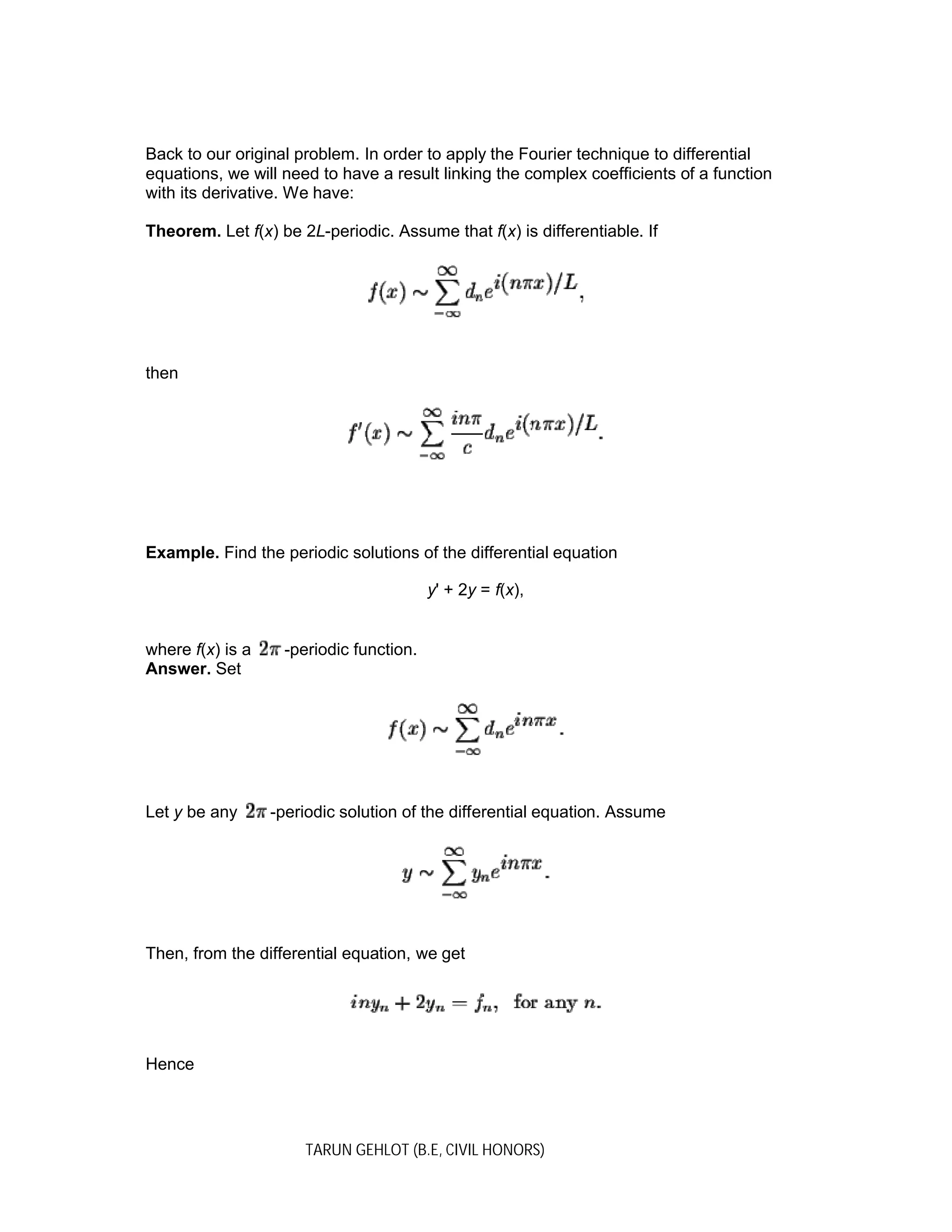 TARUN GEHLOT (B.E, CIVIL HONORS)
Back to our original problem. In order to apply the Fourier technique to differential
equations, we will need to have a result linking the complex coefficients of a function
with its derivative. We have:
Theorem. Let f(x) be 2L-periodic. Assume that f(x) is differentiable. If
then
Example. Find the periodic solutions of the differential equation
y' + 2y = f(x),
where f(x) is a -periodic function.
Answer. Set
Let y be any -periodic solution of the differential equation. Assume
Then, from the differential equation, we get
Hence
 