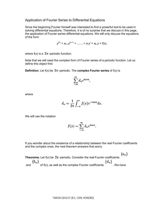 TARUN GEHLOT (B.E, CIVIL HONORS)
Application of Fourier Series to Differential Equations
Since the beginning Fourier himself was interested to find a powerful tool to be used in
solving differential equations. Therefore, it is of no surprise that we discuss in this page,
the application of Fourier series differential equations. We will only discuss the equations
of the form
y(n)
+ an-1y(n-1)
+ ........+ a1y' + a0 y = f(x),
where f(x) is a -periodic function.
Note that we will need the complex form of Fourier series of a periodic function. Let us
define this object first:
Definition. Let f(x) be -periodic. The complex Fourier series of f(x) is
where
We will use the notation
If you wonder about the existence of a relationship between the real Fourier coefficients
and the complex ones, the next theorem answers that worry.
Theoreme. Let f(x) be -periodic. Consider the real Fourier coefficients
and of f(x), as well as the complex Fourier coefficients . We have
 