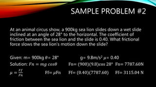 SAMPLE PROBLEM #2
At an animal circus show, a 900kg sea lion slides down a wet slide
inclined at an angle of 28° to the horizontal. The coefficient of
friction between the sea lion and the slide is 0.40. What frictional
force slows the sea lion’s motion down the slide?
Given: m= 900kg 𝜃= 28° g= 9.8m/s2 𝜇= 0.40
Solution: 𝐹𝑛 = 𝑚𝑔 𝑐𝑜𝑠𝜃 Fn= (900)(9.8)cos 28° Fn= 7787.60N
𝜇 =
𝐹𝑓
𝐹𝑛
Ff= 𝜇Fn Ff= (0.40)(7787.60) Ff= 3115.04 N
 