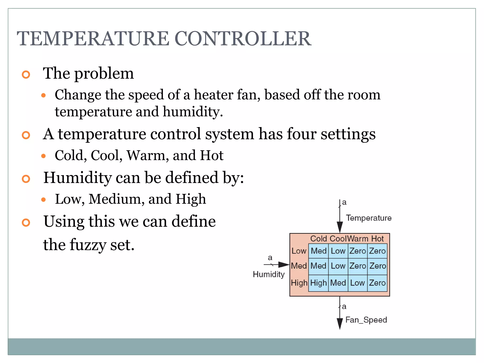 TEMPERATURE CONTROLLER
 The problem
 Change the speed of a heater fan, based off the room
temperature and humidity.
 A temperature control system has four settings
 Cold, Cool, Warm, and Hot
 Humidity can be defined by:
 Low, Medium, and High
 Using this we can define
the fuzzy set.
 