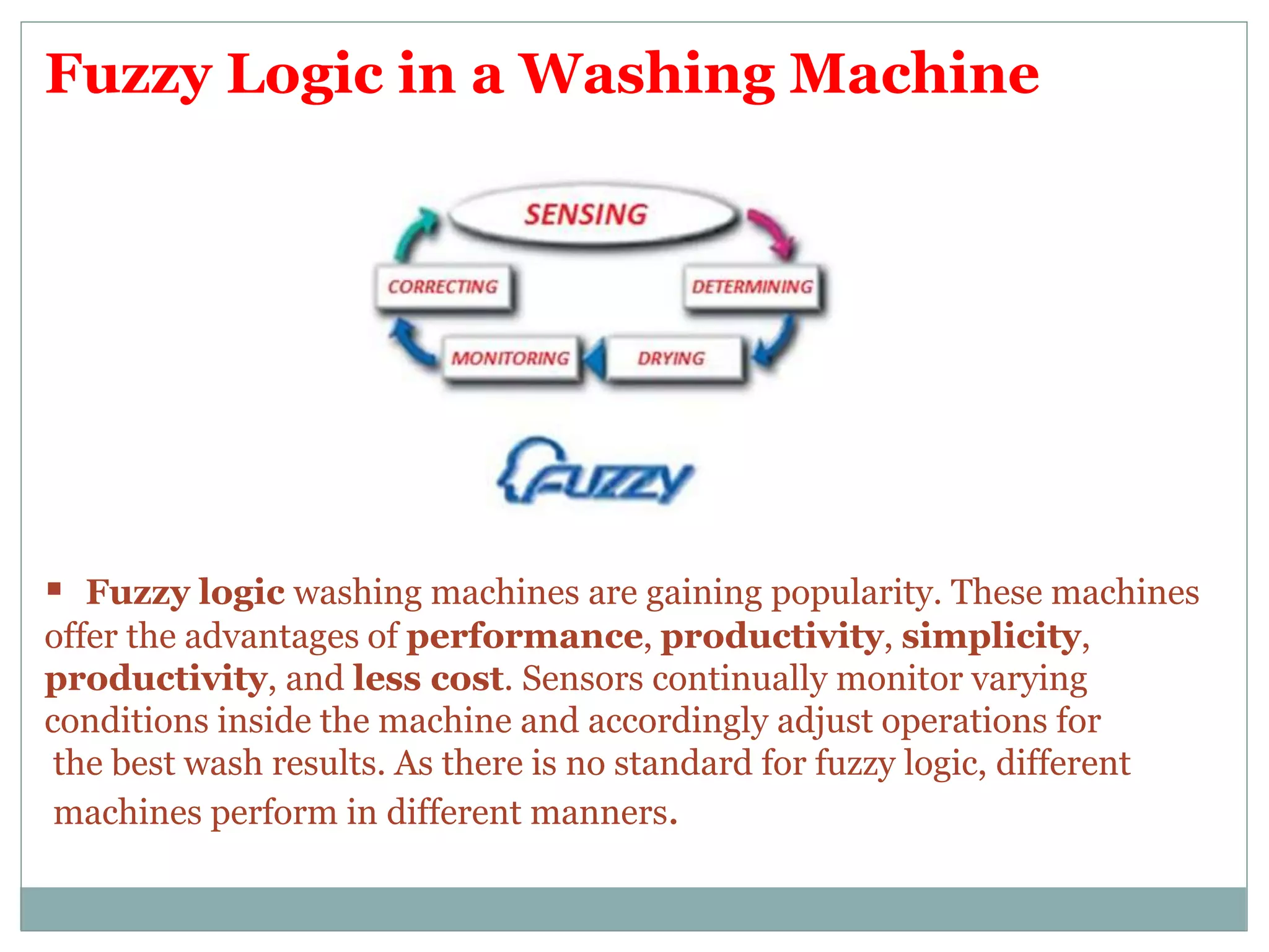 Fuzzy Logic in a Washing Machine
 Fuzzy logic washing machines are gaining popularity. These machines
offer the advantages of performance, productivity, simplicity,
productivity, and less cost. Sensors continually monitor varying
conditions inside the machine and accordingly adjust operations for
the best wash results. As there is no standard for fuzzy logic, different
machines perform in different manners.
 