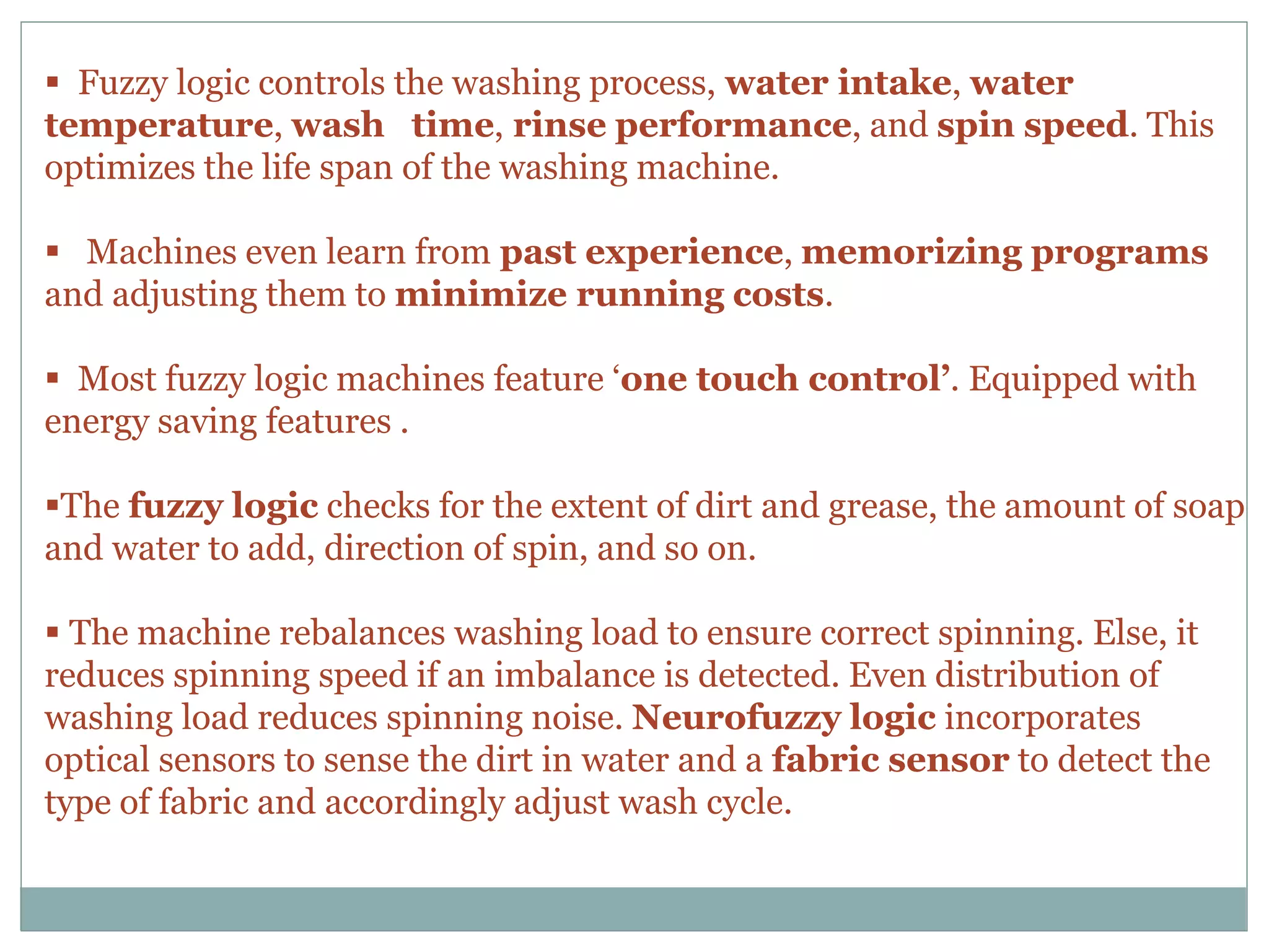  Fuzzy logic controls the washing process, water intake, water
temperature, wash time, rinse performance, and spin speed. This
optimizes the life span of the washing machine.
 Machines even learn from past experience, memorizing programs
and adjusting them to minimize running costs.
 Most fuzzy logic machines feature ‘one touch control’. Equipped with
energy saving features .
The fuzzy logic checks for the extent of dirt and grease, the amount of soap
and water to add, direction of spin, and so on.
 The machine rebalances washing load to ensure correct spinning. Else, it
reduces spinning speed if an imbalance is detected. Even distribution of
washing load reduces spinning noise. Neurofuzzy logic incorporates
optical sensors to sense the dirt in water and a fabric sensor to detect the
type of fabric and accordingly adjust wash cycle.
 