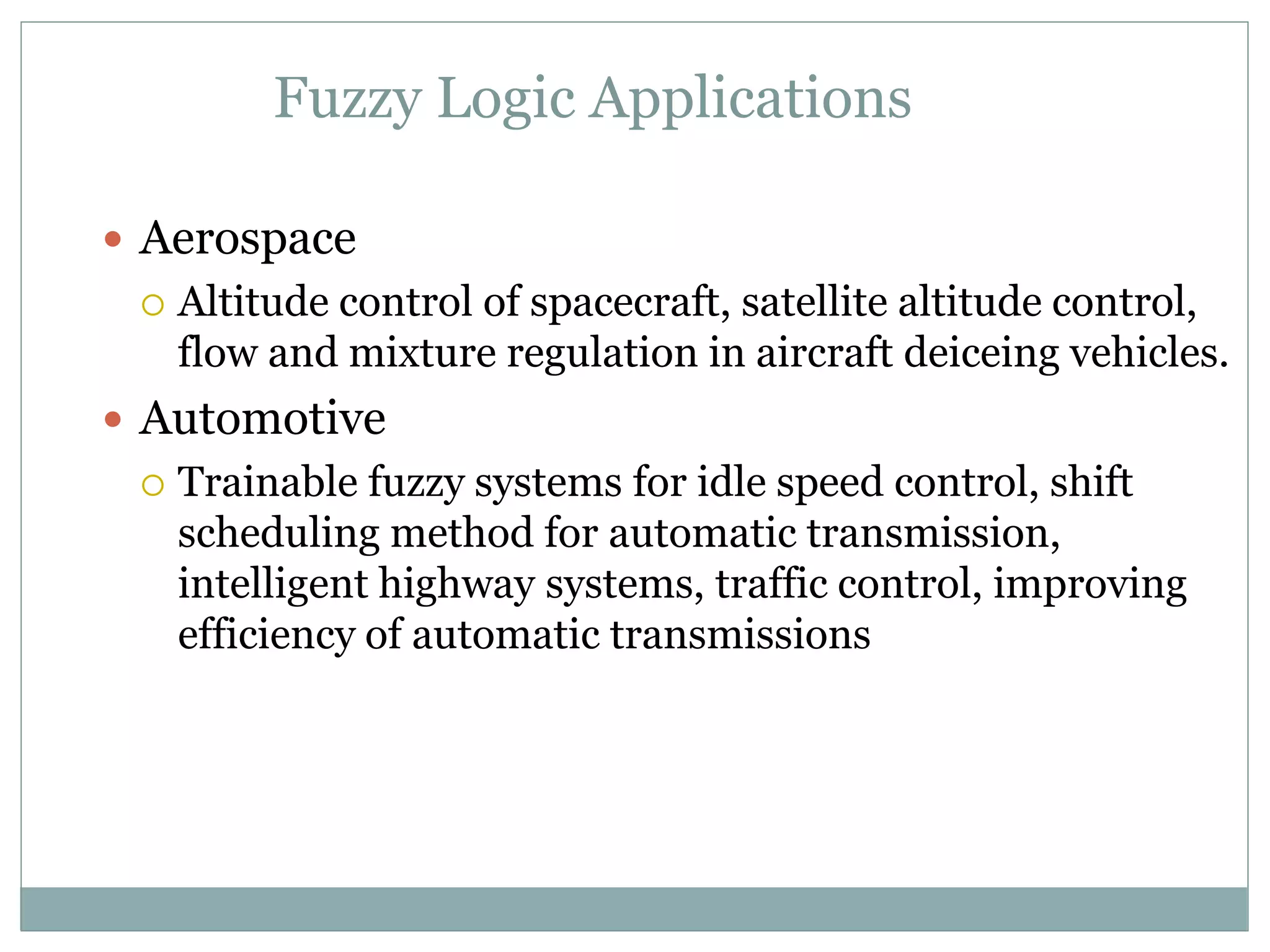 Fuzzy Logic Applications
 Aerospace
 Altitude control of spacecraft, satellite altitude control,
flow and mixture regulation in aircraft deiceing vehicles.
 Automotive
 Trainable fuzzy systems for idle speed control, shift
scheduling method for automatic transmission,
intelligent highway systems, traffic control, improving
efficiency of automatic transmissions
 